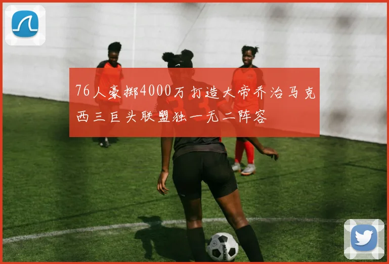 76人豪掷4000万打造大帝乔治马克西三巨头联盟独一无二阵容
