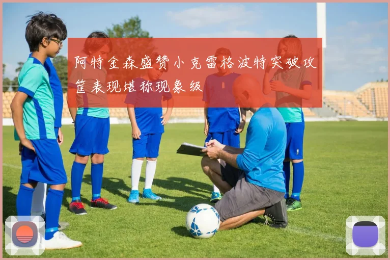 阿特金森盛赞小克雷格波特突破攻筐表现堪称现象级