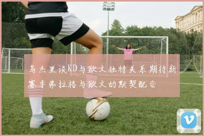 乌杰里谈KD与欧文独特关系期待新赛季弗拉格与欧文的默契配合