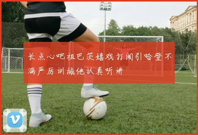 长点心吧祖巴茨嬉戏打闹引哈登不满严厉训诫他认真听讲