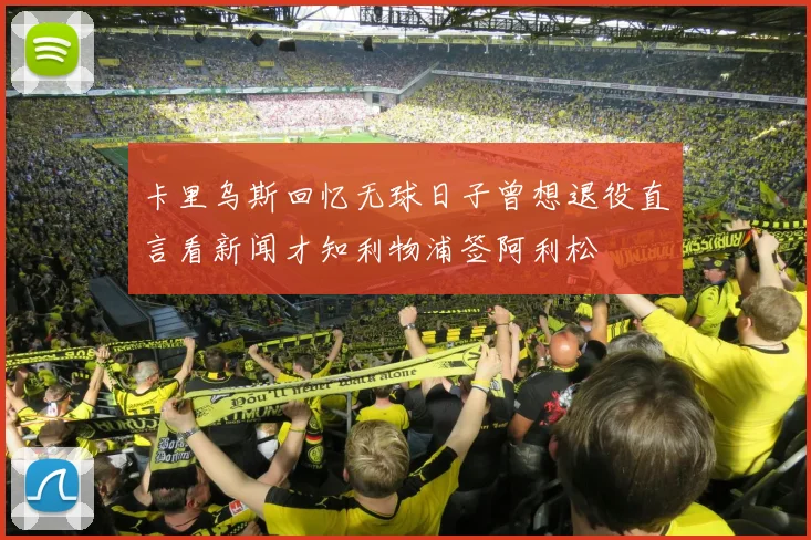 卡里乌斯回忆无球日子曾想退役直言看新闻才知利物浦签阿利松