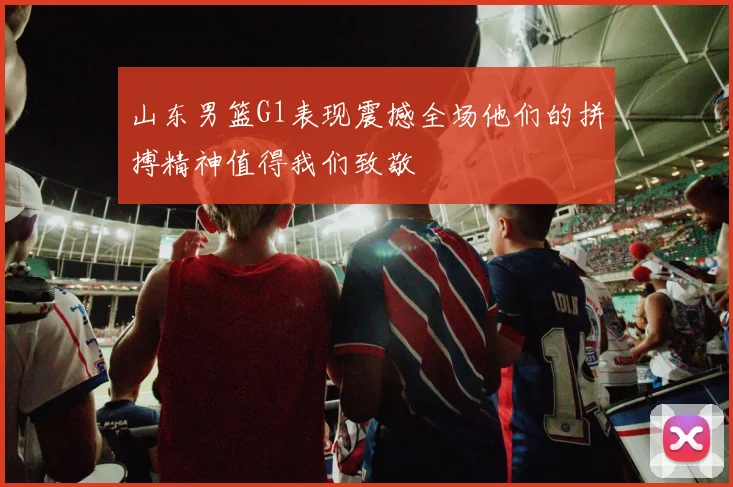 山东男篮G1表现震撼全场他们的拼搏精神值得我们致敬